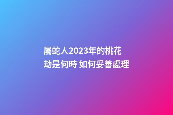 屬蛇人2023年的桃花劫是何時 如何妥善處理